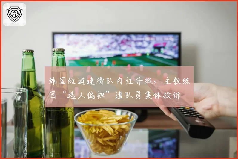 韩国短道速滑队内讧升级，主教练因“选人偏袒”遭队员集体投诉