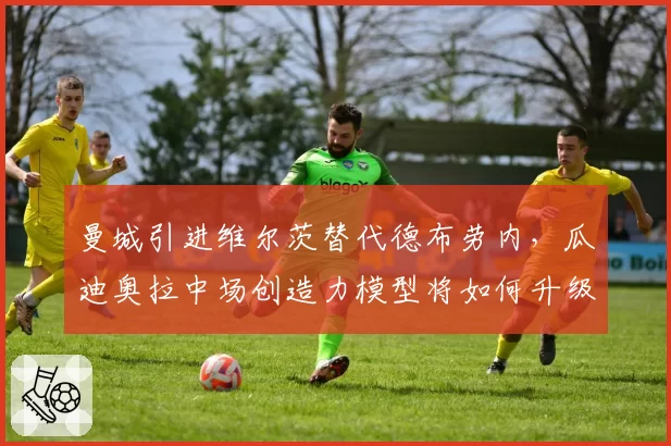 曼城引进维尔茨替代德布劳内,瓜迪奥拉中场创造力模型将如何升级?