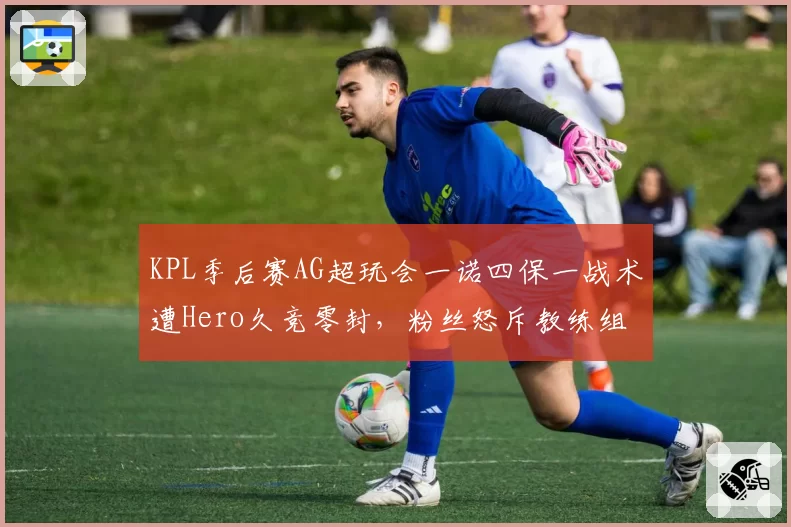 KPL季后赛AG超玩会一诺四保一战术遭Hero久竞零封,粉丝怒斥教练组死板