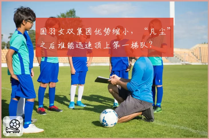 国羽女双集团优势缩小，“凡尘”之后谁能迅速顶上第一梯队？