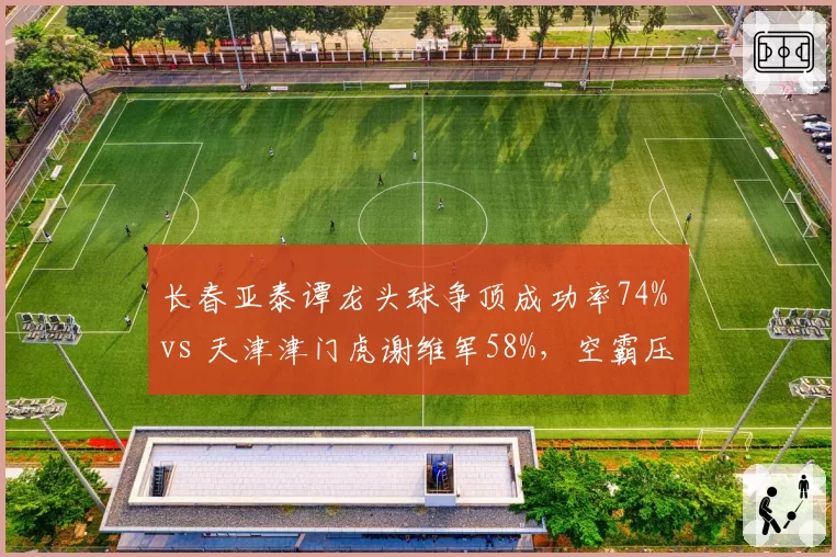 长春亚泰谭龙头球争顶成功率74% vs 天津津门虎谢维军58%,空霸压制对手