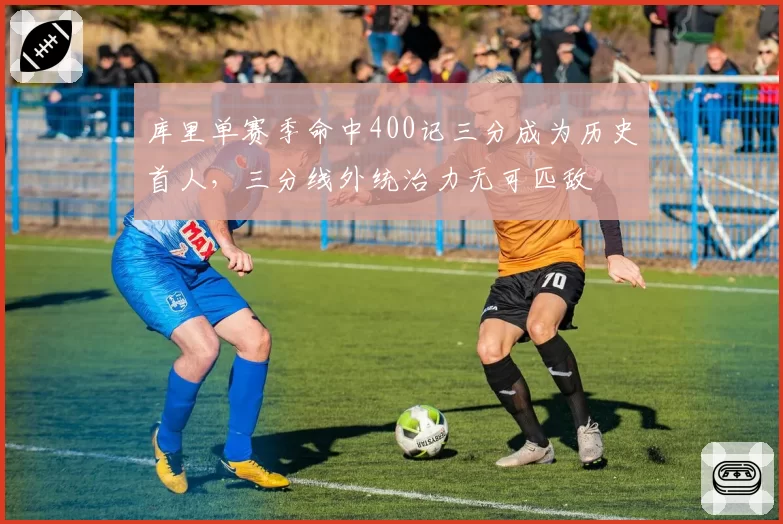 库里单赛季命中400记三分成为历史首人，三分线外统治力无可匹敌