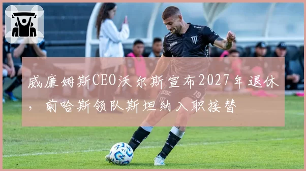 威廉姆斯CEO沃尔斯宣布2027年退休,前哈斯领队斯坦纳入职接替
