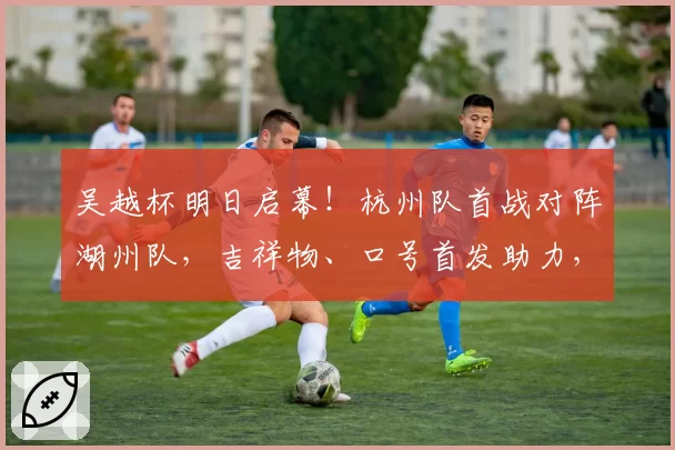 吴越杯明日启幕！杭州队首战对阵湖州队，吉祥物、口号首发助力，球票火热二开！