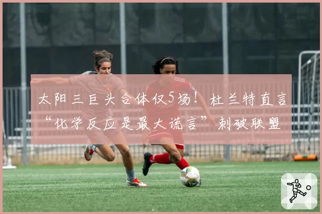 太阳三巨头合体仅5场!杜兰特直言“化学反应是最大谎言”刺破联盟遮羞布