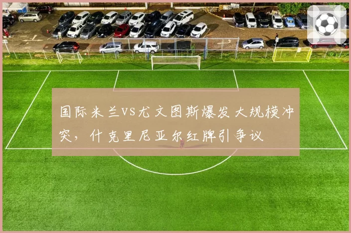 国际米兰vs尤文图斯爆发大规模冲突,什克里尼亚尔红牌引争议