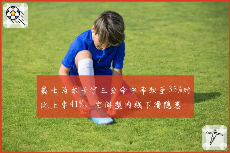 爵士马尔卡宁三分命中率跌至35%对比上季41%，空间型内线下滑隐患