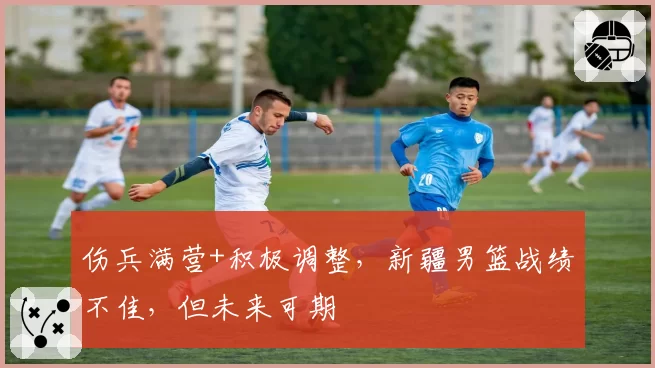 伤兵满营+积极调整，新疆男篮战绩不佳，但未来可期