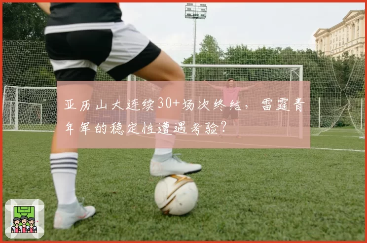 亚历山大连续30+场次终结，雷霆青年军的稳定性遭遇考验？