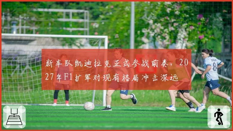 新车队凯迪拉克正式参战前奏,2027年F1扩军对现有格局冲击深远