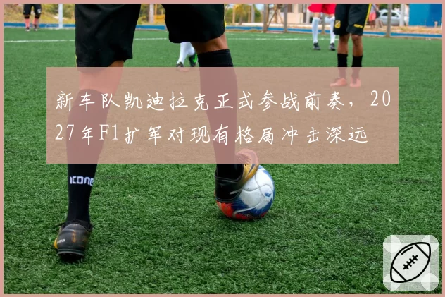 新车队凯迪拉克正式参战前奏,2027年F1扩军对现有格局冲击深远