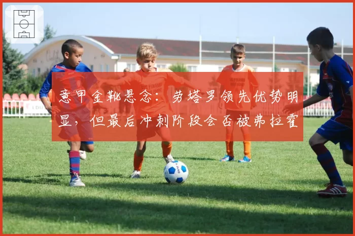 意甲金靴悬念：劳塔罗领先优势明显，但最后冲刺阶段会否被弗拉霍维奇反超？