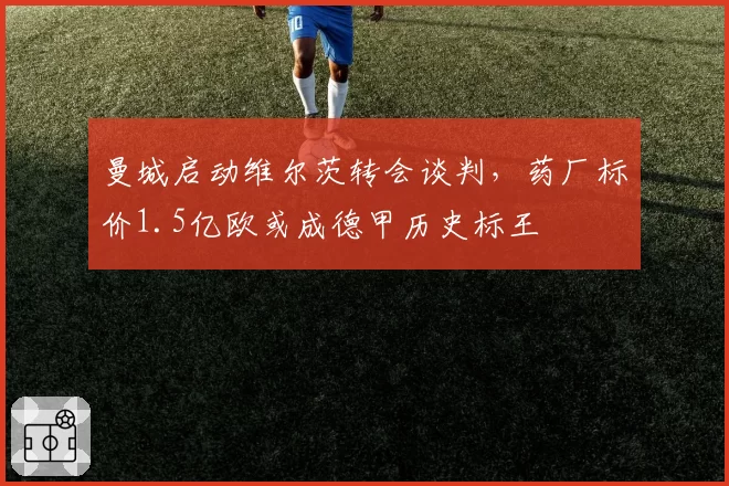 曼城启动维尔茨转会谈判,药厂标价1.5亿欧或成德甲历史标王
