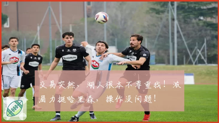 交易突然，湖人根本不尊重我！浓眉力挺哈里森，操作没问题！