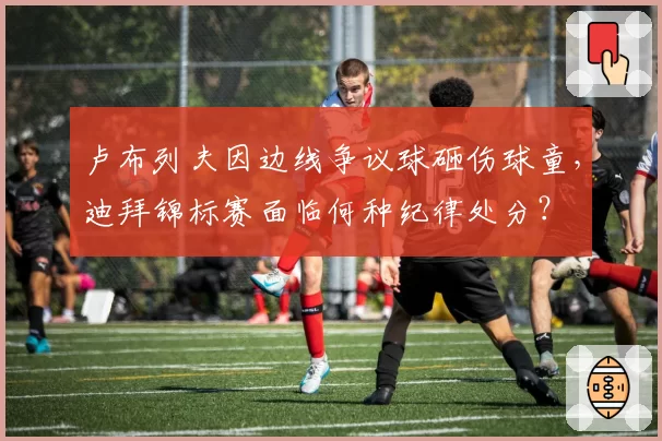 卢布列夫因边线争议球砸伤球童，迪拜锦标赛面临何种纪律处分？