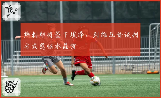 热刺即将签下埃泽，列维压价谈判方式惹恼水晶宫