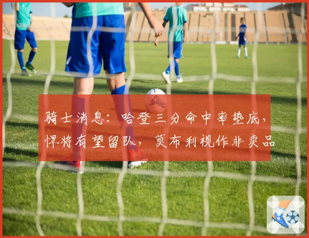 骑士消息：哈登三分命中率垫底，悍将有望留队，莫布利视作非卖品
