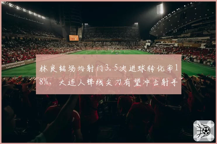林良铭场均射门3.5次进球转化率18%，大连人锋线尖刀有望冲击射手榜