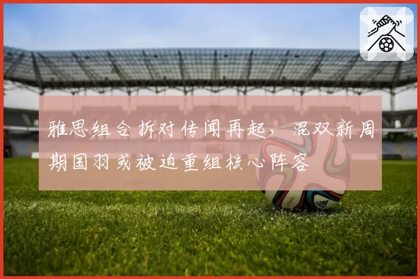 雅思组合拆对传闻再起，混双新周期国羽或被迫重组核心阵容