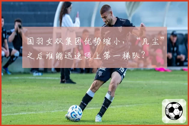 国羽女双集团优势缩小，“凡尘”之后谁能迅速顶上第一梯队？