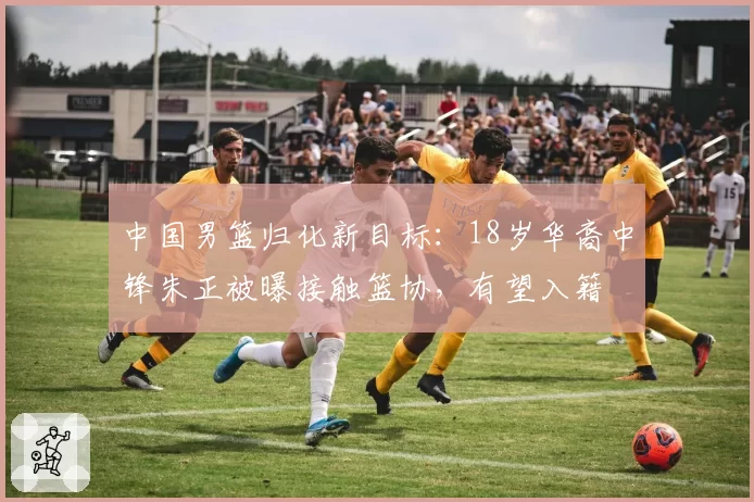 中国男篮归化新目标：18岁华裔中锋朱正被曝接触篮协，有望入籍