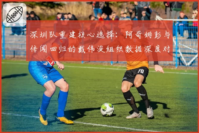深圳队重建核心选择：阿奇姆彭与传闻回归的戴伟浚组织数据深度对比