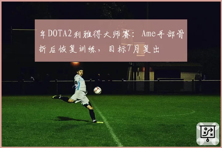年DOTA2利雅得大师赛：Ame手部骨折后恢复训练，目标7月复出
