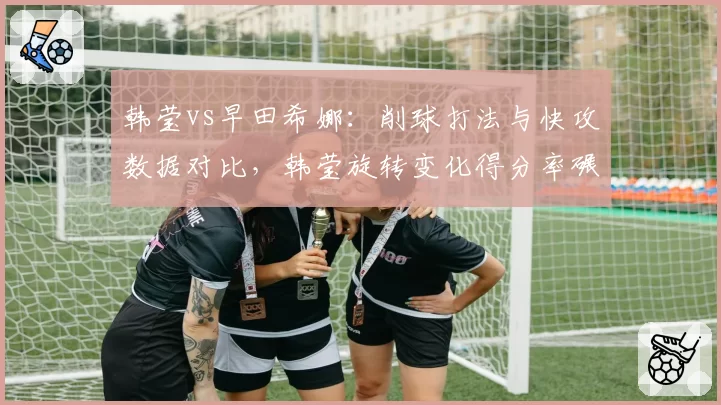 韩莹vs早田希娜:削球打法与快攻数据对比,韩莹旋转变化得分率碾压对手