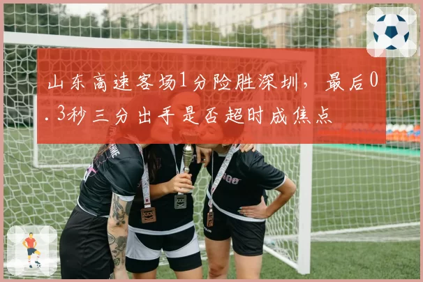 山东高速客场1分险胜深圳，最后0.3秒三分出手是否超时成焦点