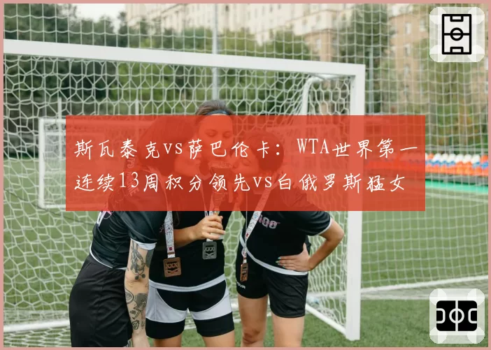 斯瓦泰克vs萨巴伦卡：WTA世界第一连续13周积分领先vs白俄罗斯猛女发球得分率飙升，状态曲线对比