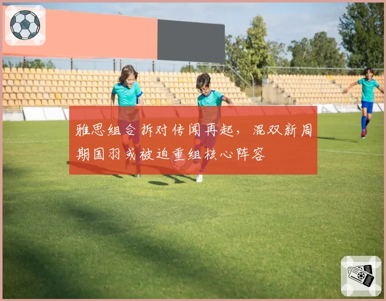 雅思组合拆对传闻再起，混双新周期国羽或被迫重组核心阵容