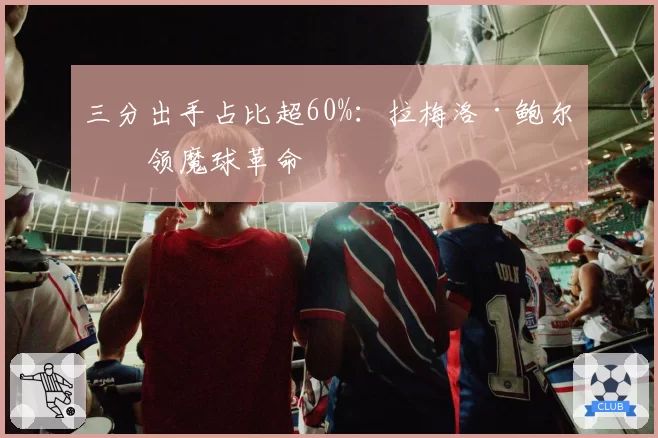 三分出手占比超60%：拉梅洛·鲍尔引领魔球革命