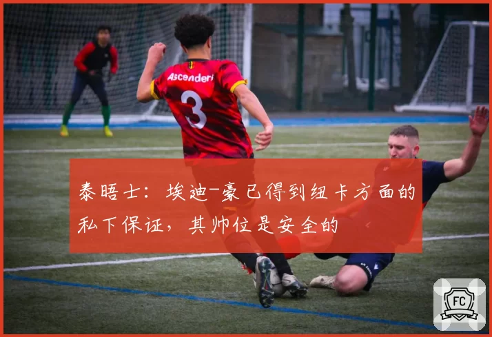 泰晤士:埃迪-豪已得到纽卡方面的私下保证,其帅位是安全的