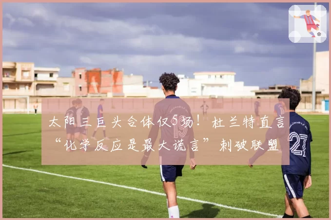 太阳三巨头合体仅5场!杜兰特直言“化学反应是最大谎言”刺破联盟遮羞布