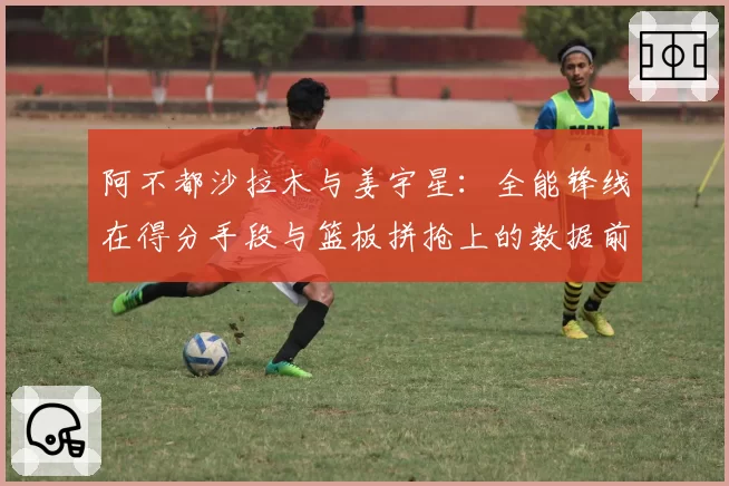 阿不都沙拉木与姜宇星：全能锋线在得分手段与篮板拼抢上的数据前瞻