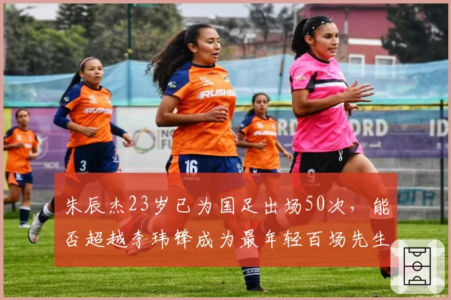 朱辰杰23岁已为国足出场50次,能否超越李玮锋成为最年轻百场先生?