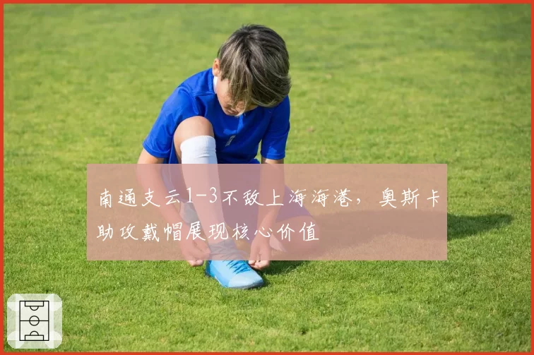 南通支云1-3不敌上海海港，奥斯卡助攻戴帽展现核心价值
