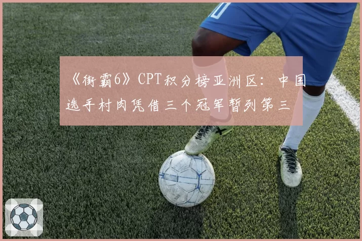 《街霸6》CPT积分榜亚洲区：中国选手村肉凭借三个冠军暂列第三