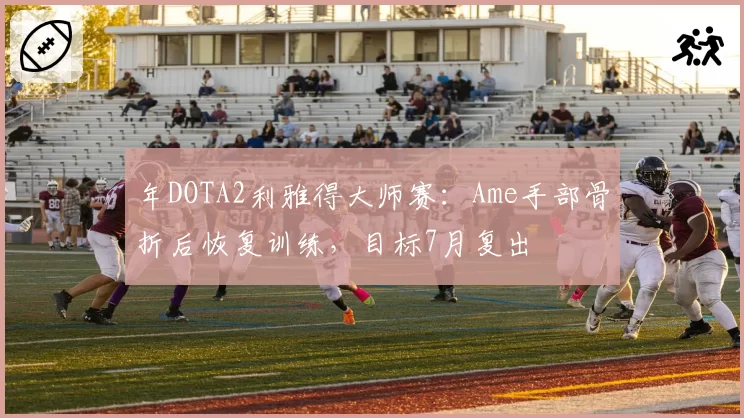 年DOTA2利雅得大师赛：Ame手部骨折后恢复训练，目标7月复出