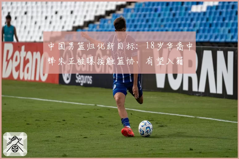 中国男篮归化新目标：18岁华裔中锋朱正被曝接触篮协，有望入籍