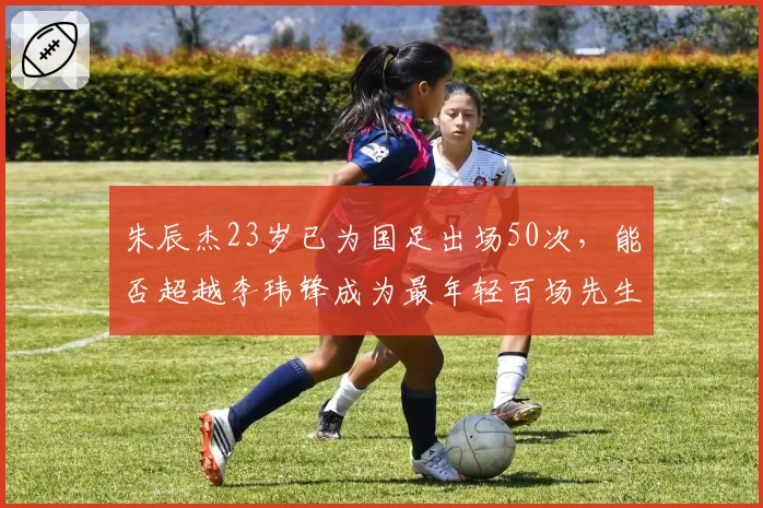 朱辰杰23岁已为国足出场50次,能否超越李玮锋成为最年轻百场先生?