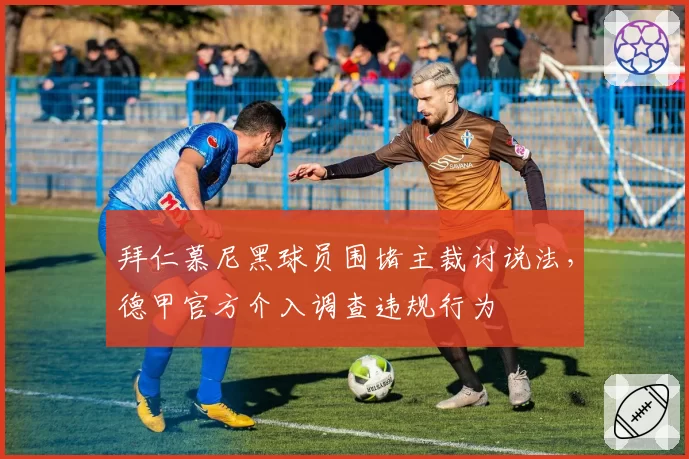 拜仁慕尼黑球员围堵主裁讨说法,德甲官方介入调查违规行为
