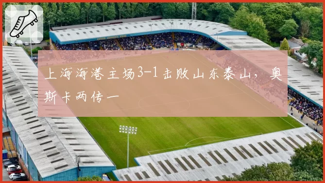 上海海港主场3-1击败山东泰山,奥斯卡两传一