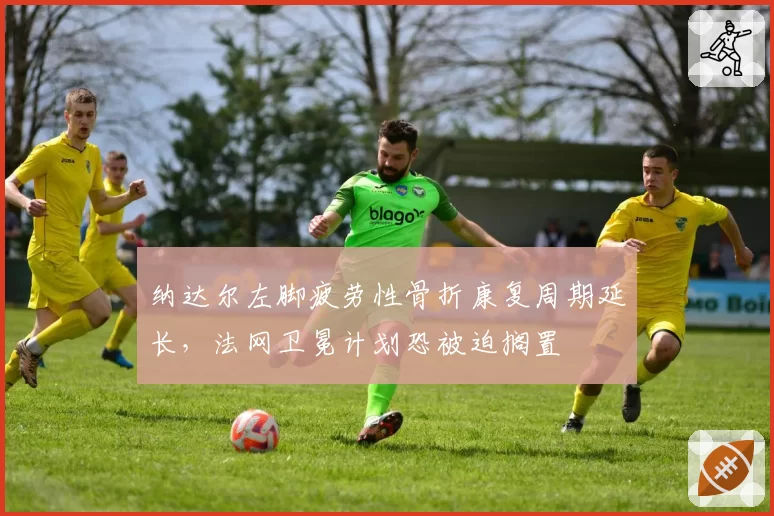纳达尔左脚疲劳性骨折康复周期延长,法网卫冕计划恐被迫搁置