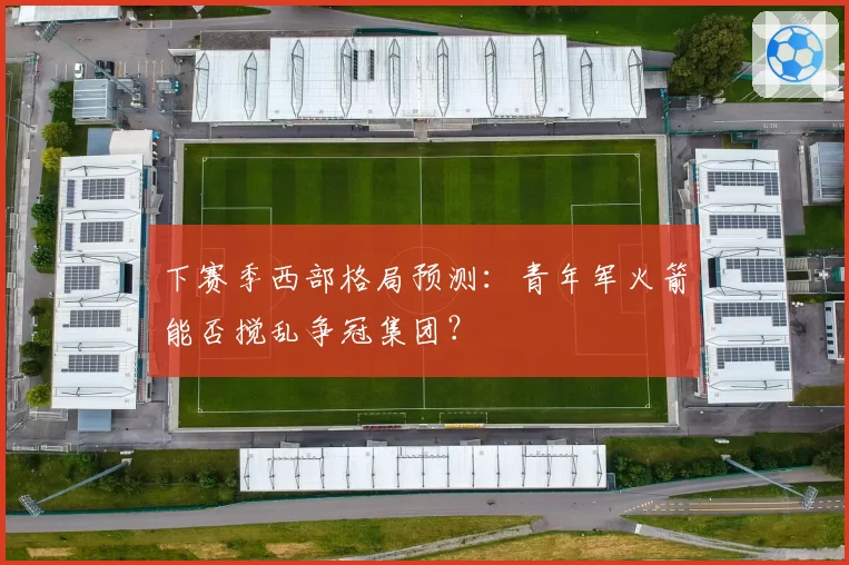 下赛季西部格局预测：青年军火箭能否搅乱争冠集团？
