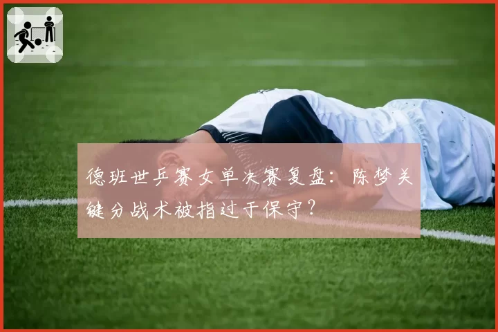 德班世乒赛女单决赛复盘：陈梦关键分战术被指过于保守？
