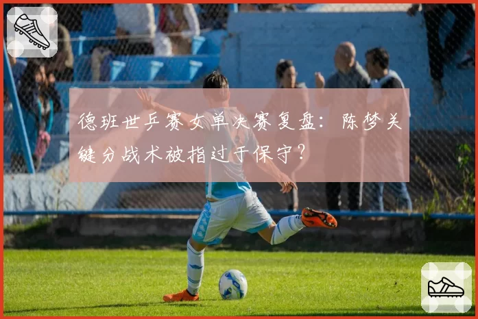 德班世乒赛女单决赛复盘：陈梦关键分战术被指过于保守？