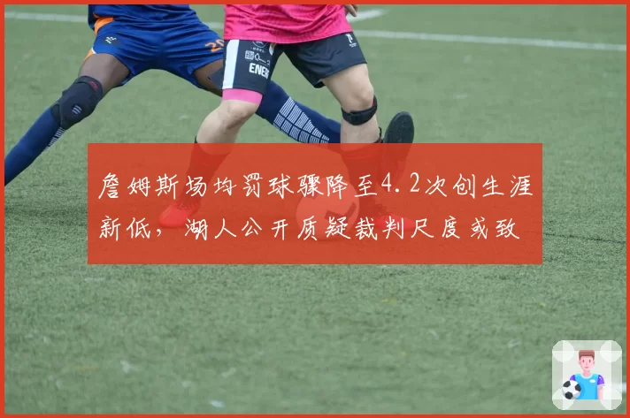 詹姆斯场均罚球骤降至4.2次创生涯新低,湖人公开质疑裁判尺度或致联盟调整规则