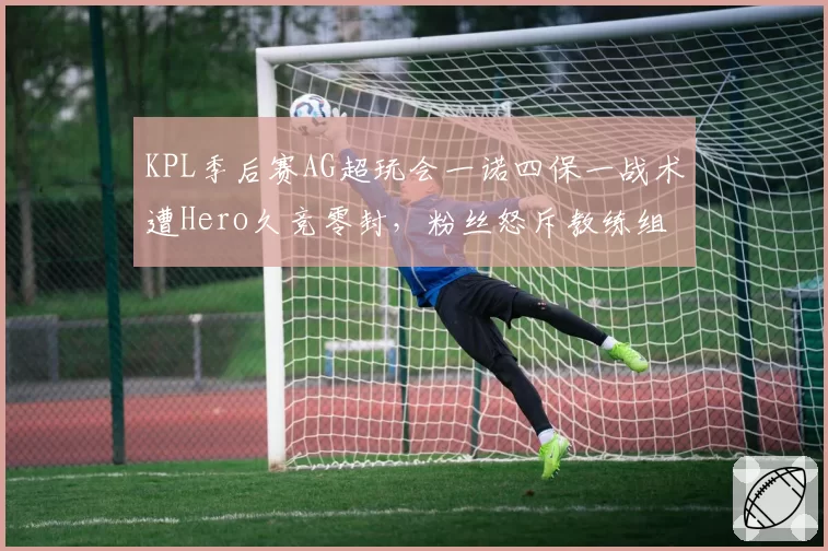 KPL季后赛AG超玩会一诺四保一战术遭Hero久竞零封,粉丝怒斥教练组死板