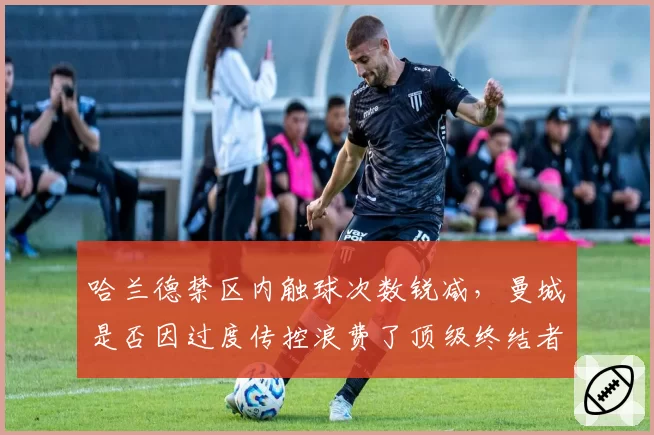 哈兰德禁区内触球次数锐减，曼城是否因过度传控浪费了顶级终结者？